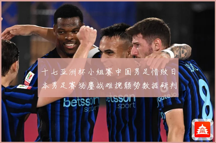 十七亚洲杯小组赛中国男足惜败日本男足赛场鏖战难挽颓势数据研判-深度解析