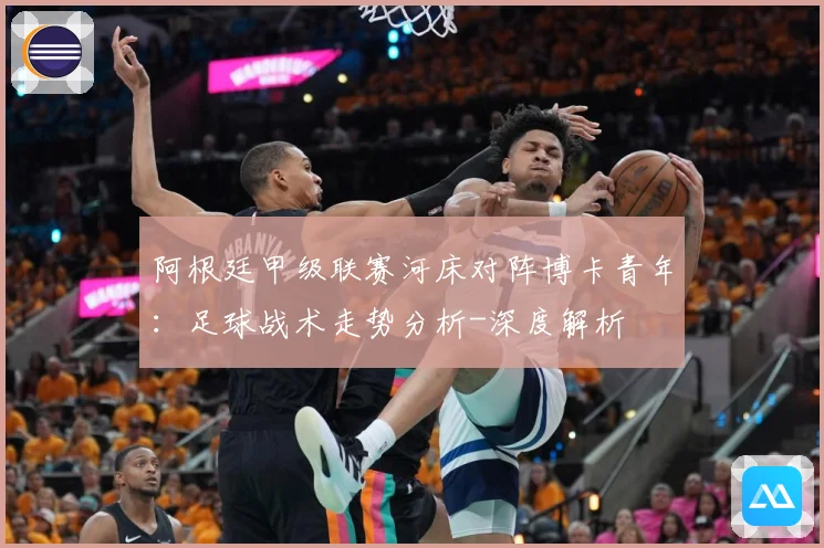 阿根廷甲级联赛河床对阵博卡青年：足球战术走势分析-深度解析