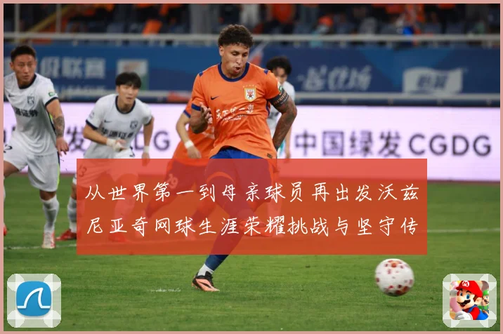 从世界第一到母亲球员再出发沃兹尼亚奇网球生涯荣耀挑战与坚守传奇之路解析-深度解析