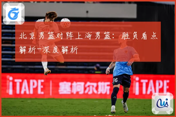 北京男篮对阵上海男篮：胜负看点解析-深度解析