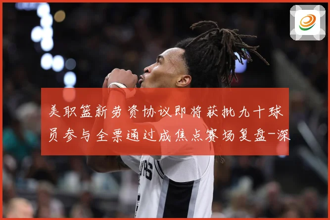 美职篮新劳资协议即将获批九十球员参与全票通过成焦点赛场复盘-深度解析