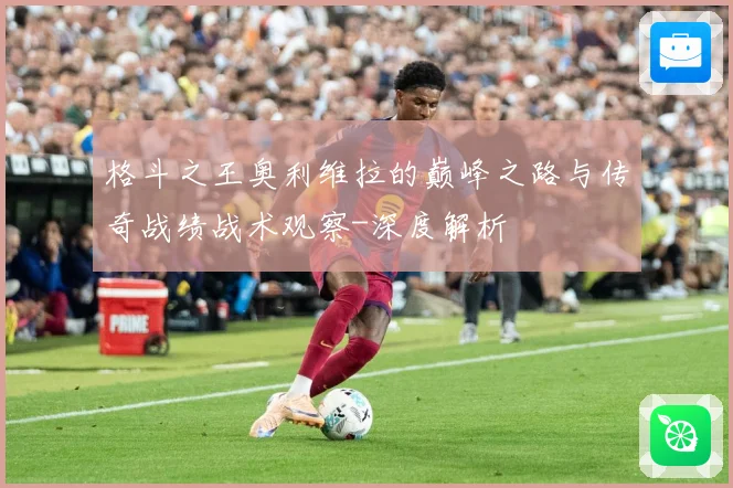 格斗之王奥利维拉的巅峰之路与传奇战绩战术观察-深度解析