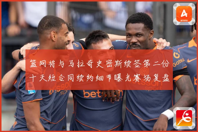 篮网将与马拉奇史密斯续签第二份十天短合同续约细节曝光赛场复盘-深度解析