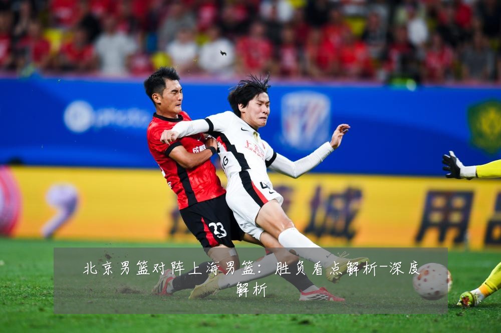 北京男篮对阵上海男篮：胜负看点解析-深度解析